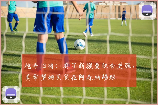 枪手旧将：有了新援曼联会更强，真希望姆贝莫在阿森纳踢球